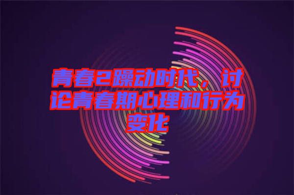 青春2躁動時代，討論青春期心理和行為變化