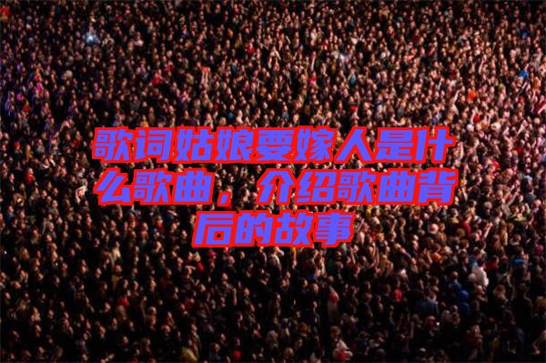 歌詞姑娘要嫁人是什么歌曲，介紹歌曲背后的故事