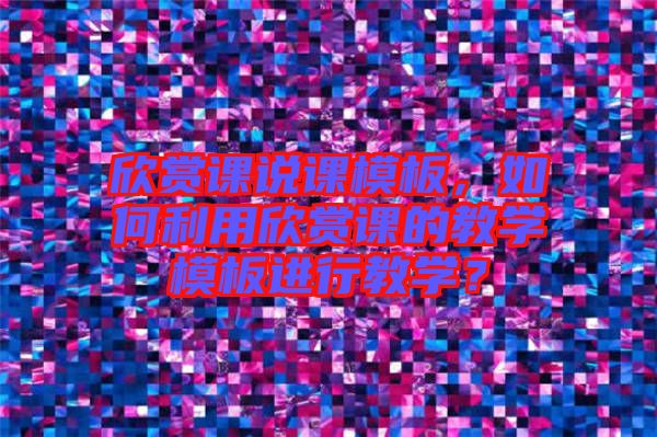 欣賞課說課模板，如何利用欣賞課的教學(xué)模板進(jìn)行教學(xué)？