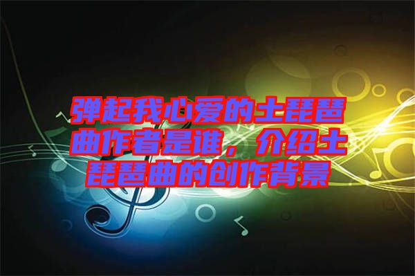 彈起我心愛(ài)的土琵琶曲作者是誰(shuí)，介紹土琵琶曲的創(chuàng)作背景