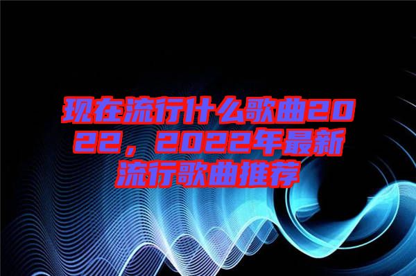 現(xiàn)在流行什么歌曲2022，2022年最新流行歌曲推薦