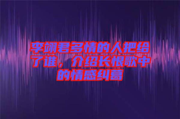 李翊君多情的人把給了誰(shuí)，介紹長(zhǎng)恨歌中的情感糾葛