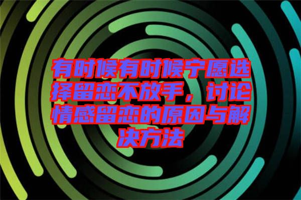 有時(shí)候有時(shí)候?qū)幵高x擇留戀不放手，討論情感留戀的原因與解決方法