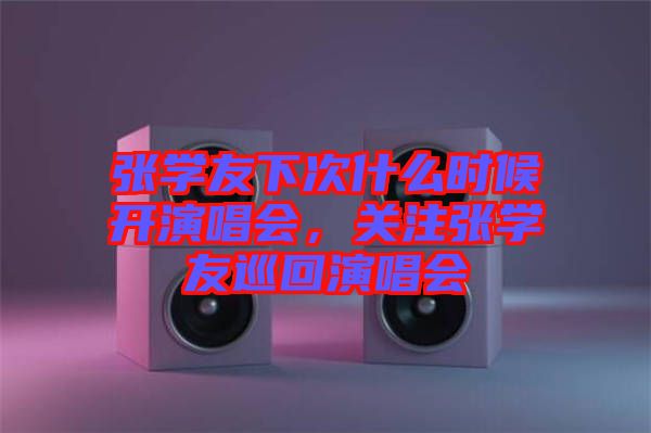 張學(xué)友下次什么時候開演唱會，關(guān)注張學(xué)友巡回演唱會