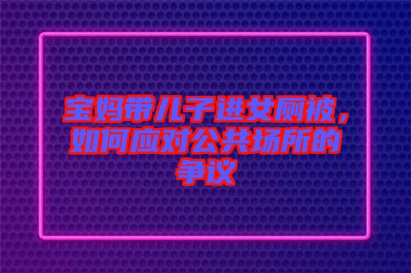 寶媽帶兒子進(jìn)女廁被，如何應(yīng)對公共場所的爭議