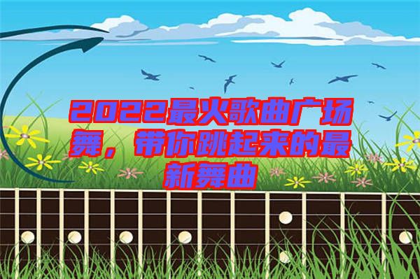 2022最火歌曲廣場(chǎng)舞，帶你跳起來(lái)的最新舞曲