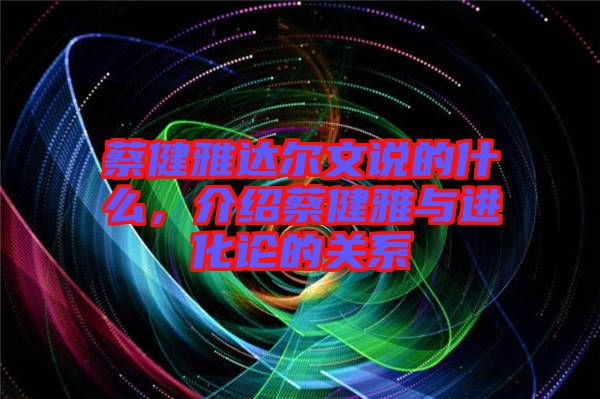 蔡健雅達爾文說的什么，介紹蔡健雅與進化論的關(guān)系