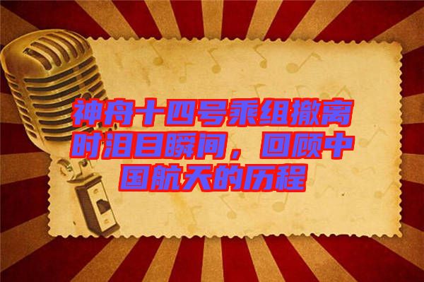 神舟十四號乘組撤離時淚目瞬間，回顧中國航天的歷程