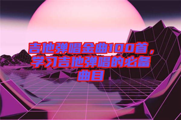 吉他彈唱金曲100首，學(xué)習(xí)吉他彈唱的必備曲目