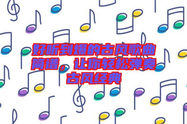 好聽到爆的古風(fēng)歌曲簡(jiǎn)譜，讓你輕松彈奏古風(fēng)經(jīng)典