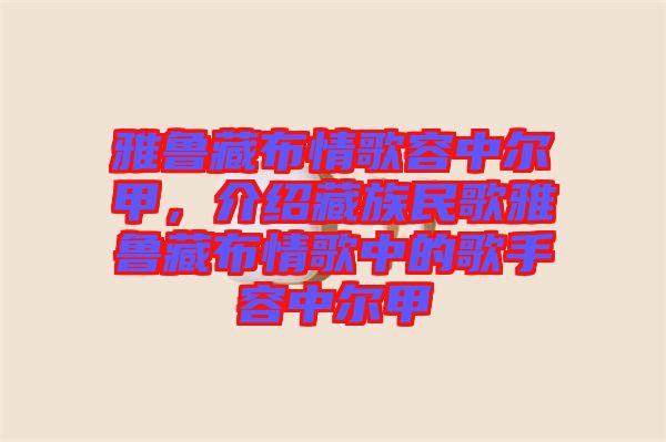 雅魯藏布情歌容中爾甲，介紹藏族民歌雅魯藏布情歌中的歌手容中爾甲