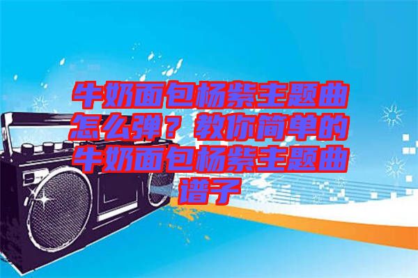 牛奶面包楊紫主題曲怎么彈？教你簡單的牛奶面包楊紫主題曲譜子