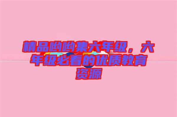 精品喲喲集六年級(jí)，六年級(jí)必看的優(yōu)質(zhì)教育資源