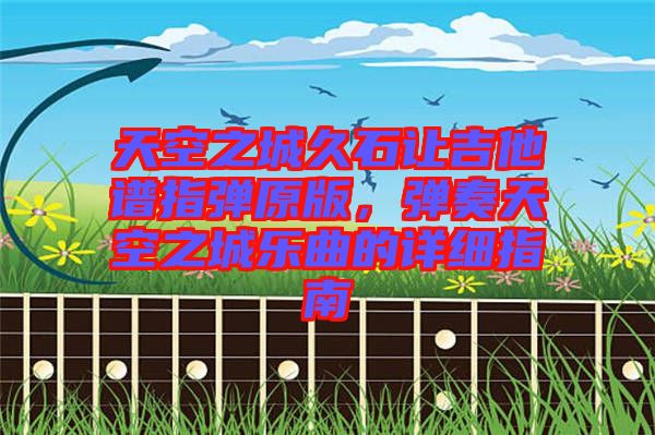 天空之城久石讓吉他譜指彈原版，彈奏天空之城樂曲的詳細(xì)指南