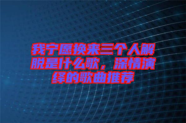 我寧愿換來(lái)三個(gè)人解脫是什么歌，深情演繹的歌曲推薦