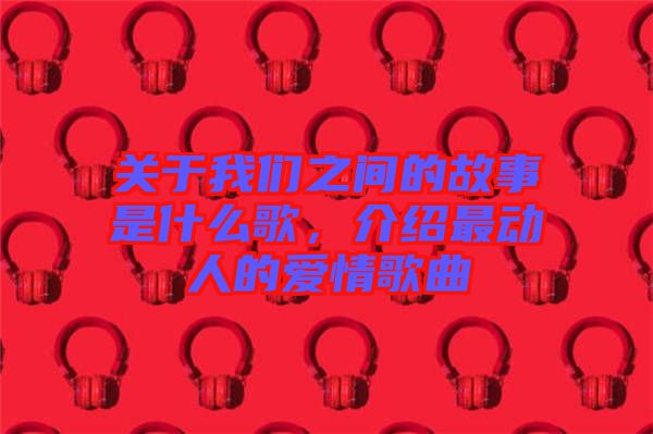 關于我們之間的故事是什么歌，介紹最動人的愛情歌曲