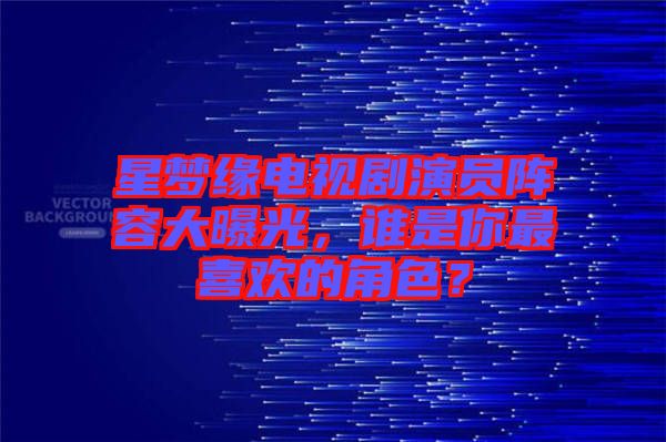 星夢(mèng)緣電視劇演員陣容大曝光，誰是你最喜歡的角色？