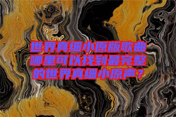 世界真細(xì)小原版歌曲哪里可以找到最完整的世界真細(xì)小原聲？