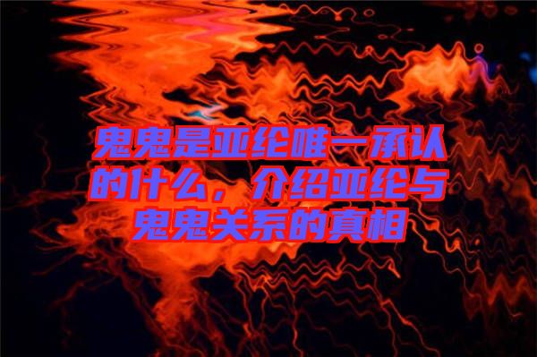 鬼鬼是亞綸唯一承認的什么，介紹亞綸與鬼鬼關系的真相