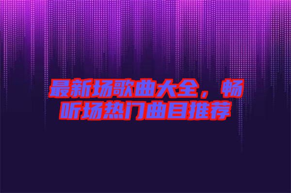 最新場歌曲大全，暢聽場熱門曲目推薦