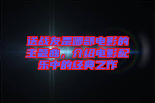 送戰(zhàn)友是哪部電影的主題曲，介紹電影配樂中的經典之作