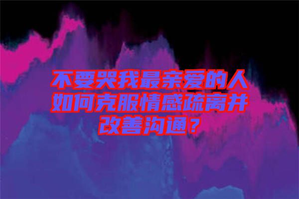 不要哭我最親愛的人如何克服情感疏離并改善溝通？