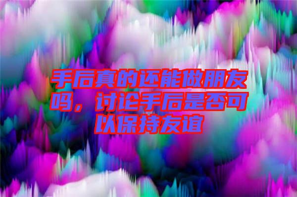 手后真的還能做朋友嗎，討論手后是否可以保持友誼