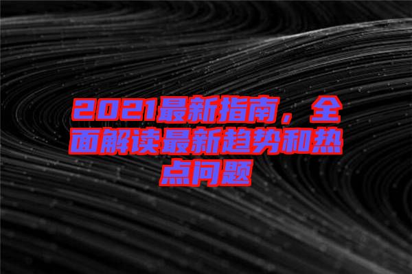 2021最新指南，全面解讀最新趨勢和熱點問題