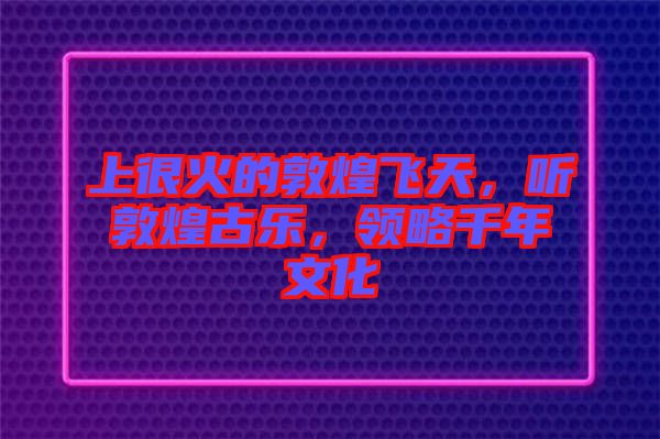 上很火的敦煌飛天，聽敦煌古樂，領(lǐng)略千年文化