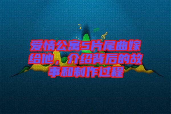 愛情公寓5片尾曲嫁給他，介紹背后的故事和制作過程