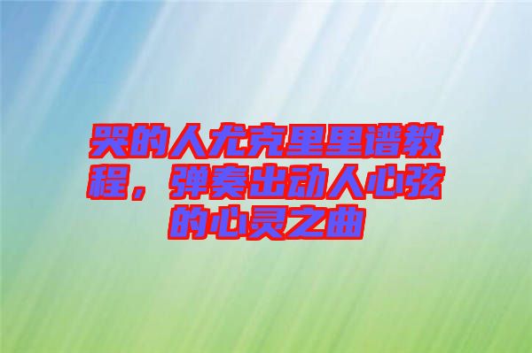 哭的人尤克里里譜教程，彈奏出動人心弦的心靈之曲