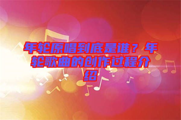 年輪原唱到底是誰(shuí)？年輪歌曲的創(chuàng)作過(guò)程介紹