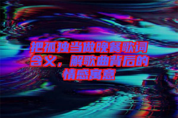 把孤獨當做晚餐歌詞含義，解歌曲背后的情感寓意