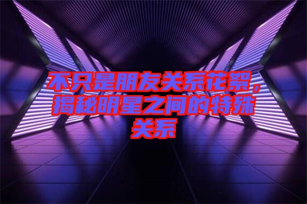 不只是朋友關系花絮，揭秘明星之間的特殊關系