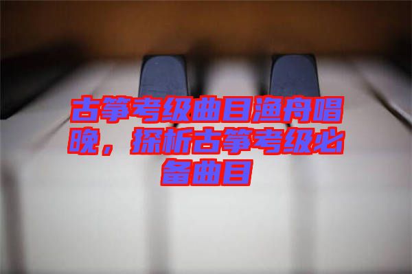 古箏考級(jí)曲目漁舟唱晚，探析古箏考級(jí)必備曲目