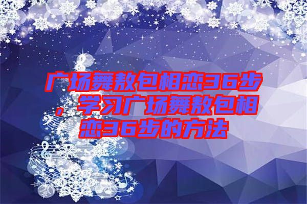 廣場舞敖包相戀36步，學(xué)習(xí)廣場舞敖包相戀36步的方法