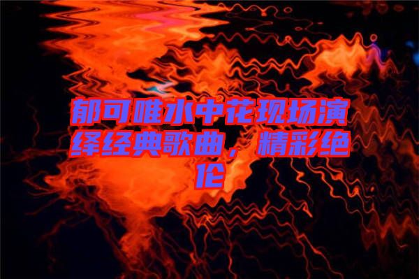 郁可唯水中花現(xiàn)場(chǎng)演繹經(jīng)典歌曲，精彩絕倫