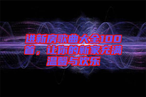 進(jìn)新房歌曲大全100首，讓你的新家充滿溫馨與歡樂