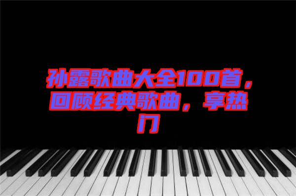 孫露歌曲大全100首，回顧經(jīng)典歌曲，享熱門