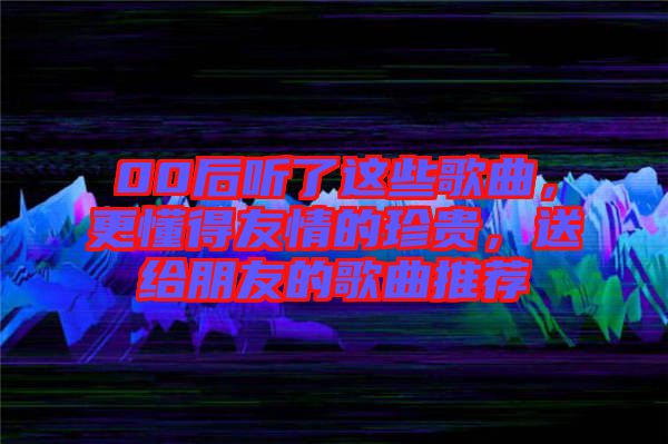 00后聽了這些歌曲，更懂得友情的珍貴，送給朋友的歌曲推薦