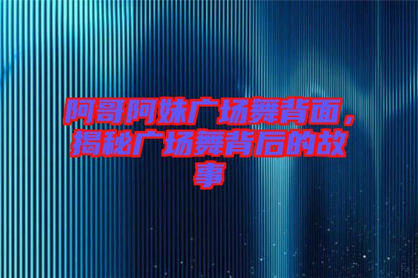 阿哥阿妹廣場舞背面，揭秘廣場舞背后的故事