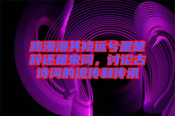 路漫漫其修遠兮是楚辭還是宋詞，討論古詩詞的流傳和傳承