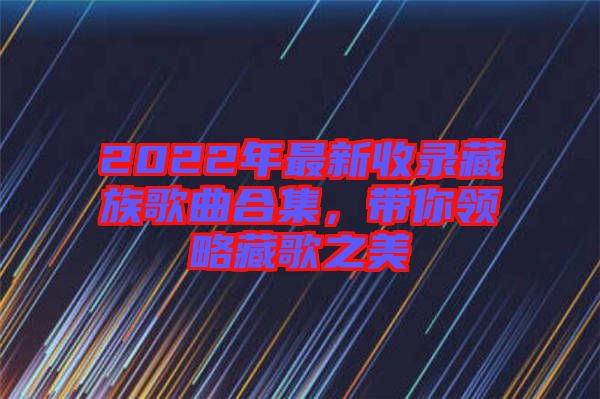 2022年最新收錄藏族歌曲合集，帶你領(lǐng)略藏歌之美