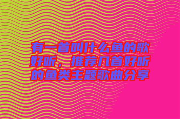 有一首叫什么魚的歌好聽，推薦幾首好聽的魚類主題歌曲分享