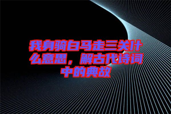 我身騎白馬走三關(guān)什么意思，解古代詩詞中的典故