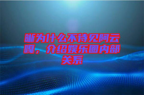 晰為什么不待見阿云嘎，介紹娛樂圈內部關系