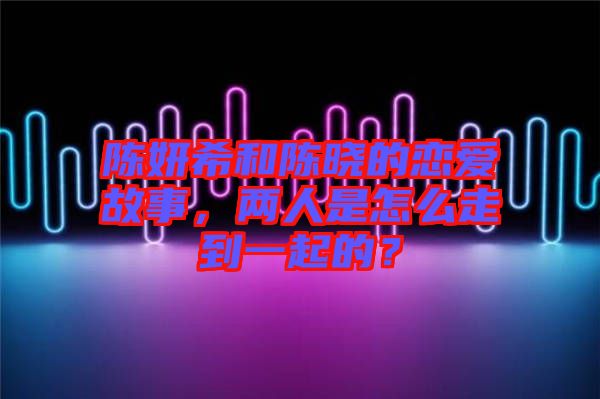 陳妍希和陳曉的戀愛故事，兩人是怎么走到一起的？