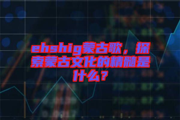 ehshig蒙古歌，探索蒙古文化的精髓是什么？