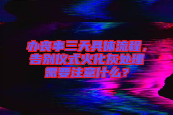 辦喪事三天具體流程，告別儀式火化灰處理需要注意什么？