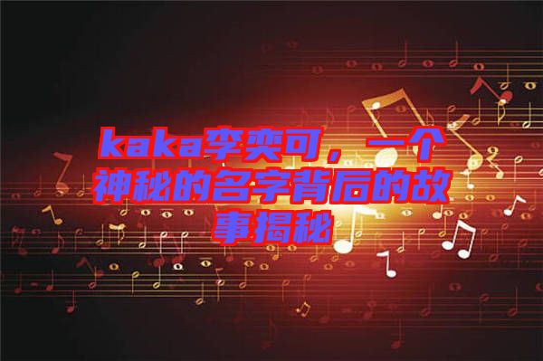 kaka李奕可，一個神秘的名字背后的故事揭秘